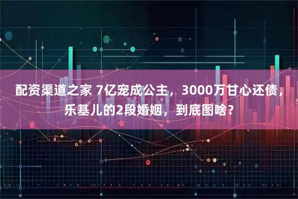 配资渠道之家 7亿宠成公主，3000万甘心还债，乐基儿的2段婚姻，到底图啥？