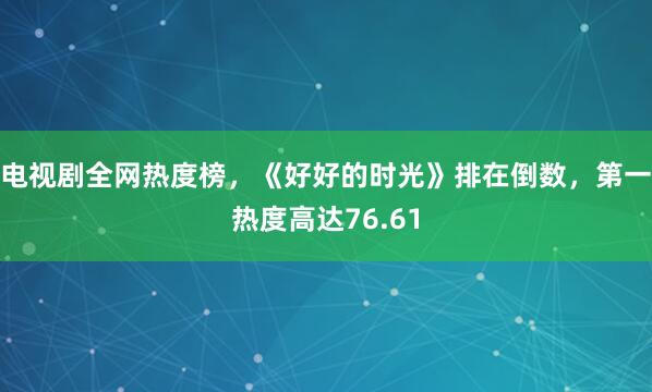 电视剧全网热度榜，《好好的时光》排在倒数，第一热度高达76.61