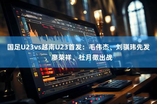 国足U23vs越南U23首发：毛伟杰、刘骐玮先发，廖荣祥、杜月徵出战