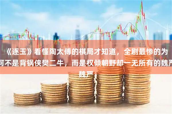 《逐玉》看懂陶太傅的棋局才知道，全剧最惨的为何不是背锅侠樊二牛，而是权倾朝野却一无所有的魏严