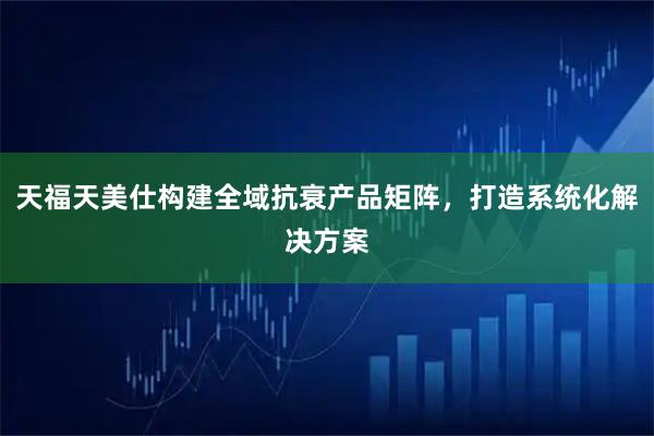 天福天美仕构建全域抗衰产品矩阵，打造系统化解决方案