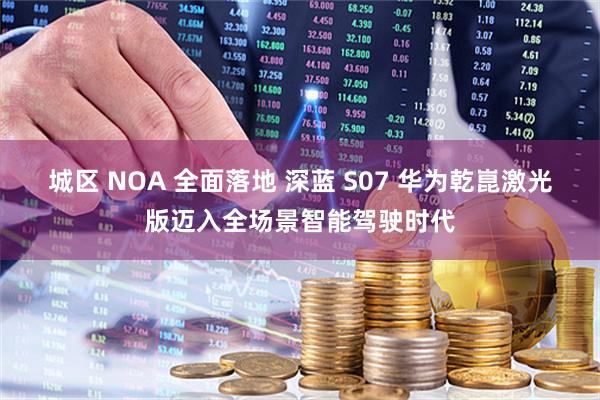 城区 NOA 全面落地 深蓝 S07 华为乾崑激光版迈入全场景智能驾驶时代
