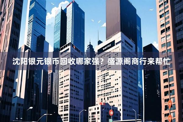沈阳银元银币回收哪家强？盛源阁商行来帮忙
