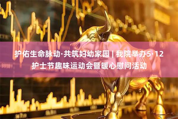 护佑生命脉动·共筑妇幼家园 | 我院举办5·12护士节趣味运动会暨暖心慰问活动
