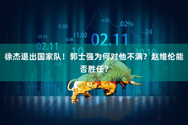 徐杰退出国家队！郭士强为何对他不满？赵维伦能否胜任？