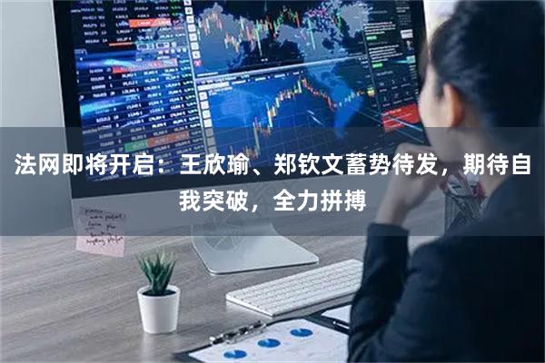 法网即将开启:王欣瑜、郑钦文蓄势待发,期待自我突破,全力拼搏