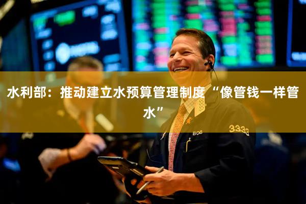 水利部：推动建立水预算管理制度 “像管钱一样管水”