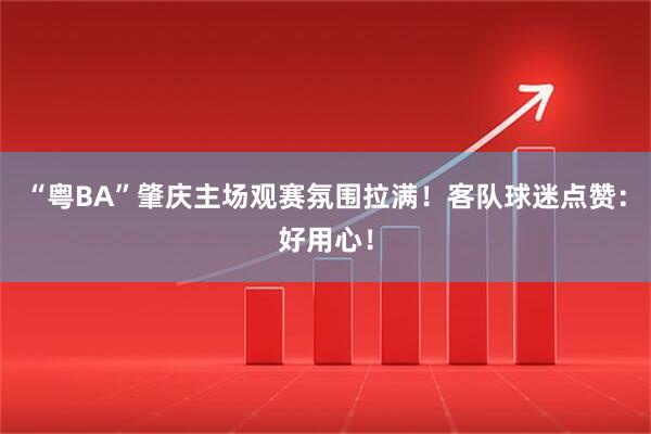 “粤BA”肇庆主场观赛氛围拉满！客队球迷点赞：好用心！