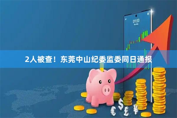 2人被查！东莞中山纪委监委同日通报